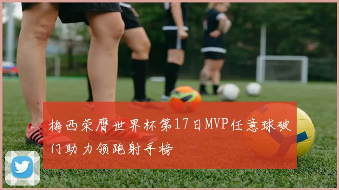 梅西荣膺世界杯第17日MVP任意球破门助力领跑射手榜