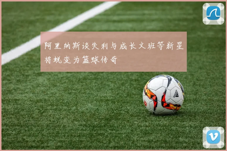 阿里纳斯谈失利与成长文班等新星将蜕变为篮球传奇
