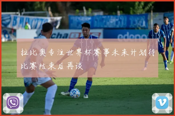 拉比奥专注世界杯赛事未来计划待比赛结束后再谈