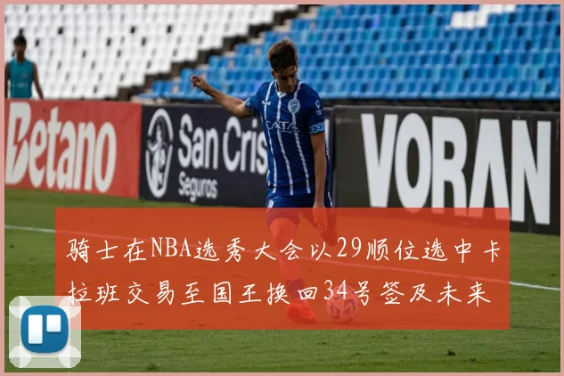 骑士在NBA选秀大会以29顺位选中卡拉班交易至国王换回34号签及未来一轮选秀权