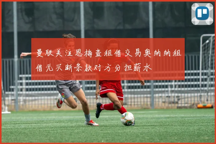 曼联关注恩梅查租借交易奥纳纳租借无买断条款对方分担薪水