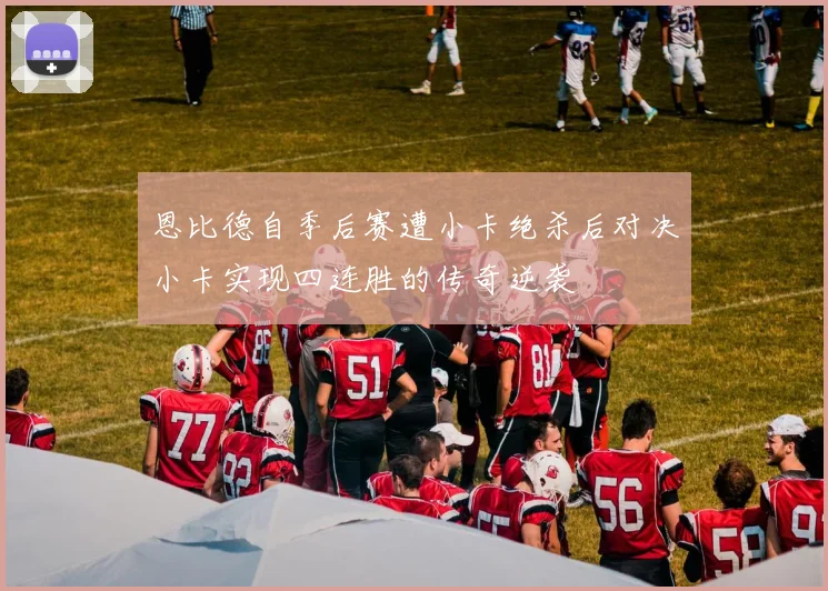 恩比德自季后赛遭小卡绝杀后对决小卡实现四连胜的传奇逆袭
