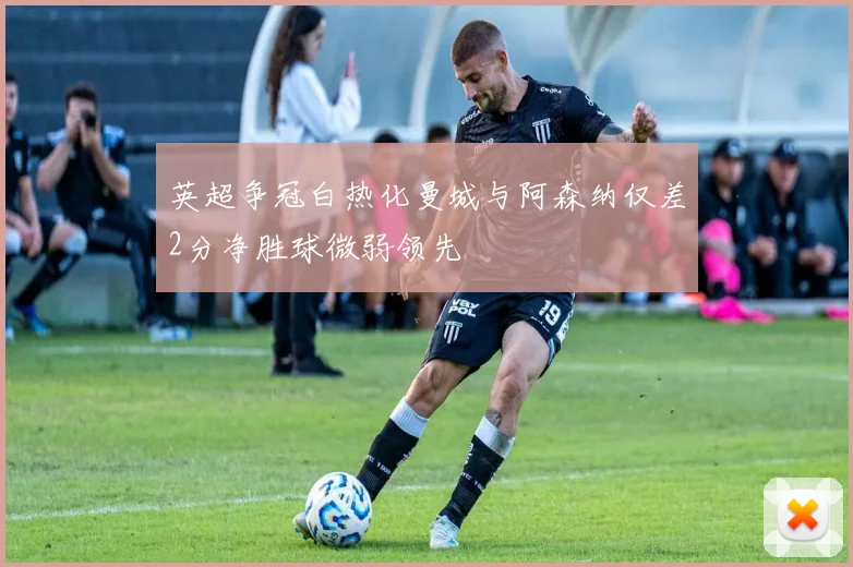 英超争冠白热化曼城与阿森纳仅差2分净胜球微弱领先