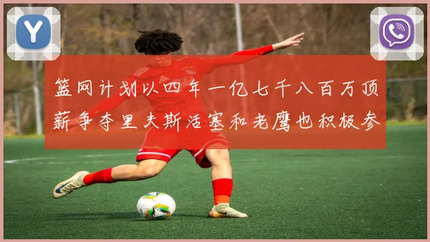 篮网计划以四年一亿七千八百万顶薪争夺里夫斯活塞和老鹰也积极参与竞标
