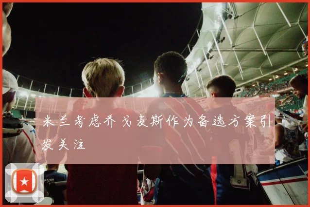 米兰考虑乔戈麦斯作为备选方案引发关注