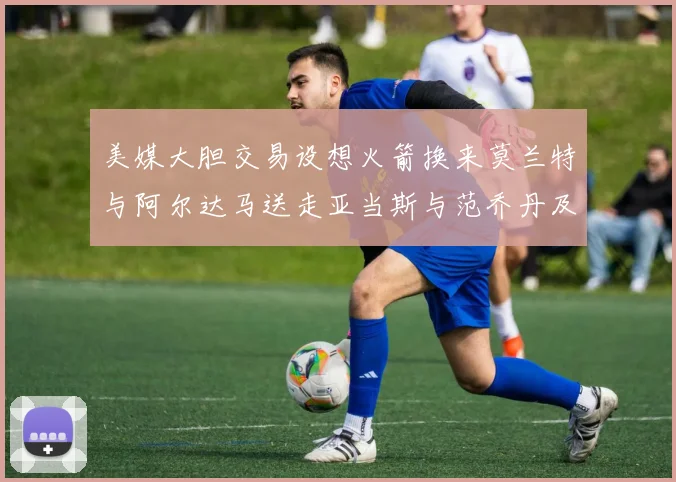 美媒大胆交易设想火箭换来莫兰特与阿尔达马送走亚当斯与范乔丹及两个选秀权