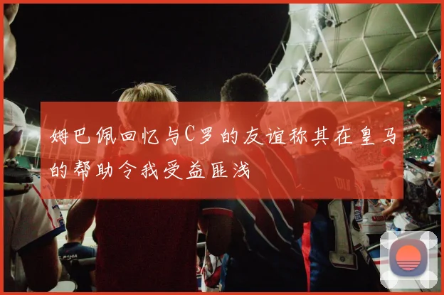 姆巴佩回忆与C罗的友谊称其在皇马的帮助令我受益匪浅