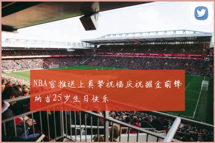 NBA官推送上真挚祝福庆祝掘金前锋纳吉25岁生日快乐