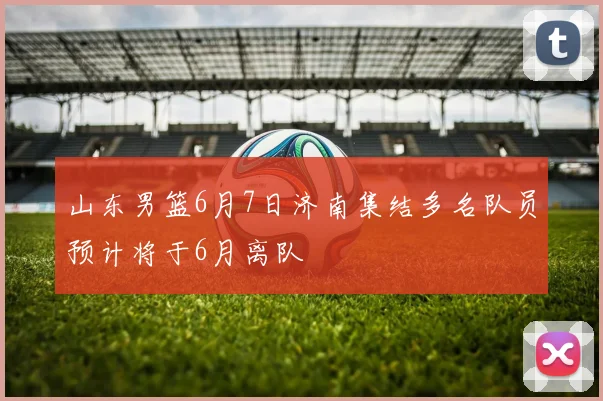 山东男篮6月7日济南集结多名队员预计将于6月离队