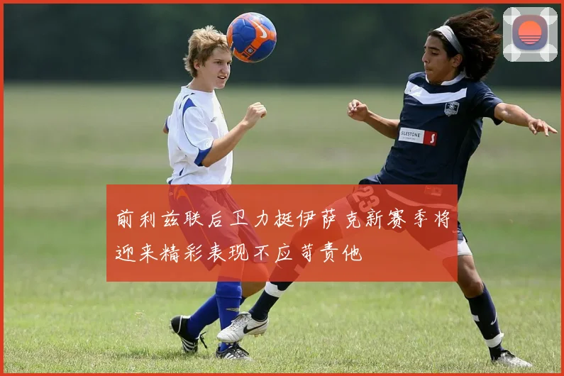 前利兹联后卫力挺伊萨克新赛季将迎来精彩表现不应苛责他