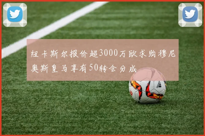 纽卡斯尔报价超3000万欧求购穆尼奥斯皇马享有50转会分成