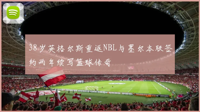 38岁英格尔斯重返NBL与墨尔本联签约两年续写篮球传奇