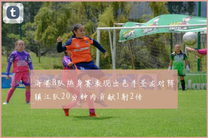 海港B队热身赛表现出色李圣龙对阵镇江队20分钟内贡献1射2传