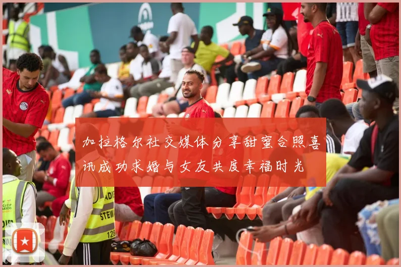 加拉格尔社交媒体分享甜蜜合照喜讯成功求婚与女友共度幸福时光