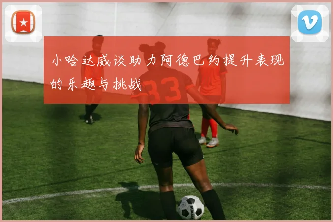 小哈达威谈助力阿德巴约提升表现的乐趣与挑战