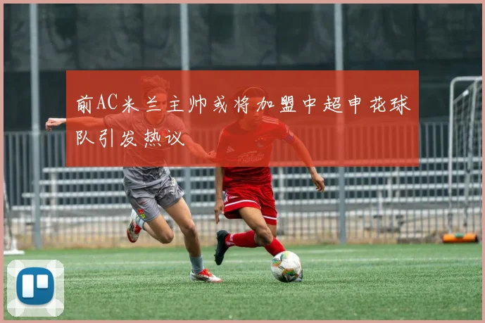 前AC米兰主帅或将加盟中超申花球队引发热议
