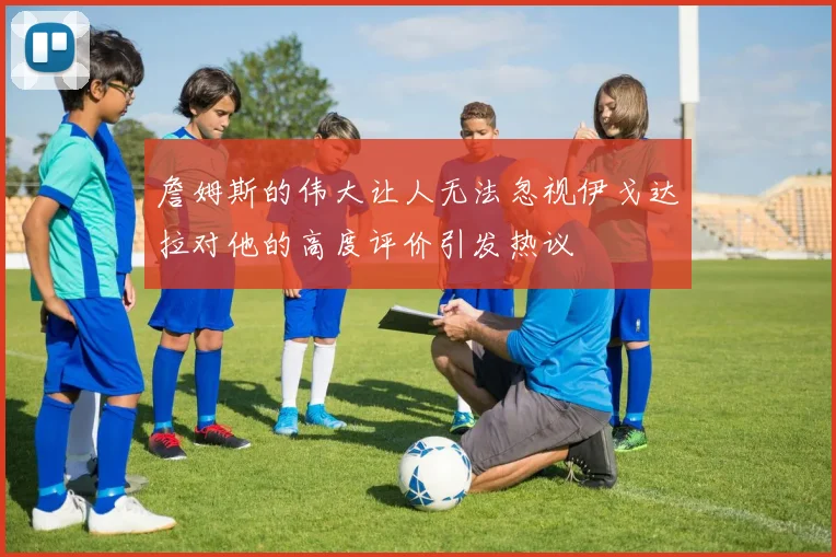 詹姆斯的伟大让人无法忽视伊戈达拉对他的高度评价引发热议