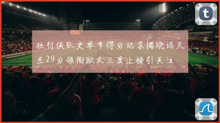 独行侠队史单节得分记录揭晓诺天王29分领衔欧文三度上榜引关注