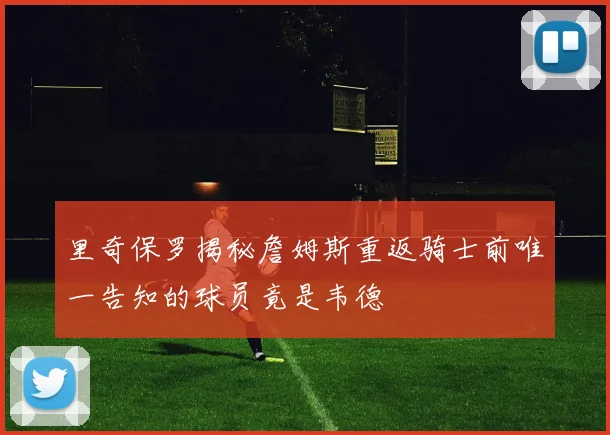 里奇保罗揭秘詹姆斯重返骑士前唯一告知的球员竟是韦德