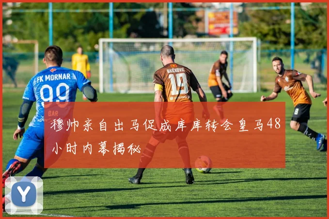 穆帅亲自出马促成库库转会皇马48小时内幕揭秘