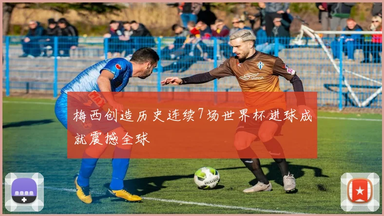 梅西创造历史连续7场世界杯进球成就震撼全球