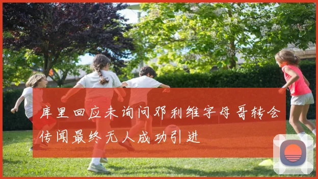 库里回应未询问邓利维字母哥转会传闻最终无人成功引进