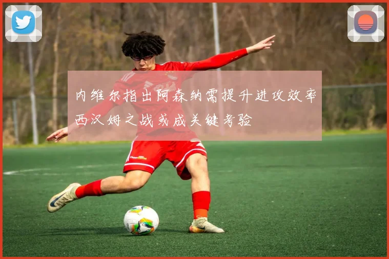内维尔指出阿森纳需提升进攻效率西汉姆之战或成关键考验